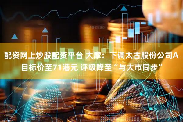 配资网上炒股配资平台 大摩：下调太古股份公司A目标价至71港元 评级降至“与大市同步”