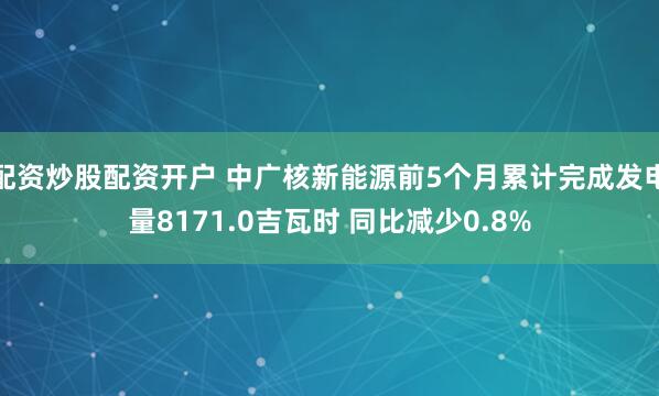配资炒股配资开户 中广核新能源前5个月累计完成发电量8171.0吉瓦时 同比减少0.8%