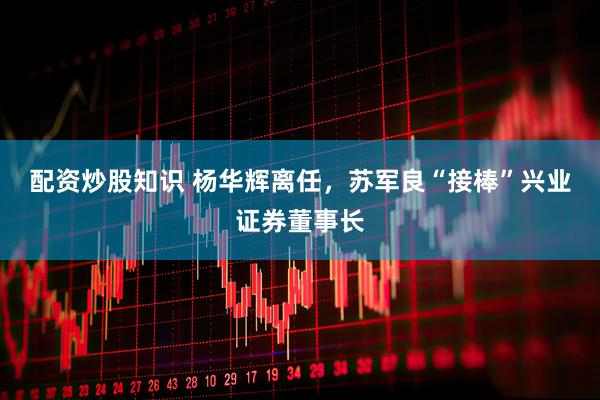 配资炒股知识 杨华辉离任，苏军良“接棒”兴业证券董事长