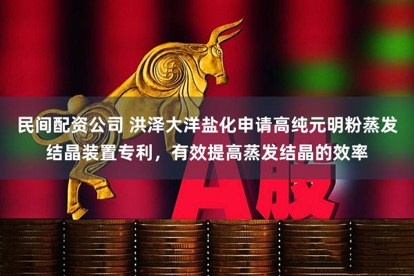 民间配资公司 洪泽大洋盐化申请高纯元明粉蒸发结晶装置专利，有效提高蒸发结晶的效率