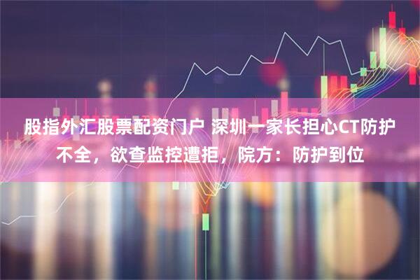 股指外汇股票配资门户 深圳一家长担心CT防护不全，欲查监控遭拒，院方：防护到位
