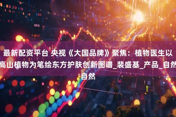 最新配资平台 央视《大国品牌》聚焦：植物医生以高山植物为笔绘东方护肤创新图谱_裴盛基_产品_自然