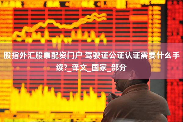 股指外汇股票配资门户 驾驶证公证认证需要什么手续?_译文_国家_部分
