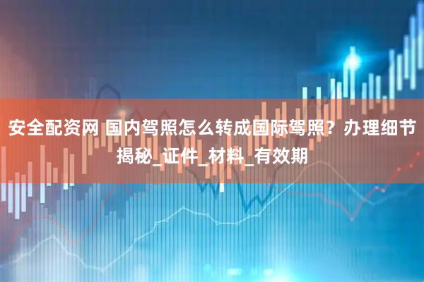 安全配资网 国内驾照怎么转成国际驾照？办理细节揭秘_证件_材料_有效期