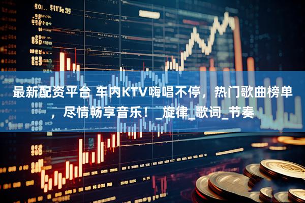 最新配资平台 车内KTV嗨唱不停，热门歌曲榜单，尽情畅享音乐！_旋律_歌词_节奏