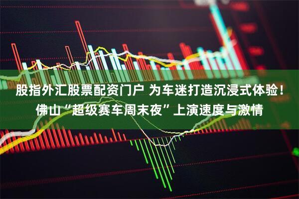 股指外汇股票配资门户 为车迷打造沉浸式体验！佛山“超级赛车周末夜”上演速度与激情
