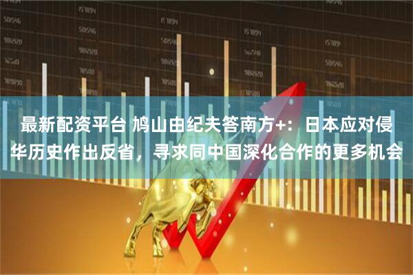 最新配资平台 鸠山由纪夫答南方+：日本应对侵华历史作出反省，寻求同中国深化合作的更多机会