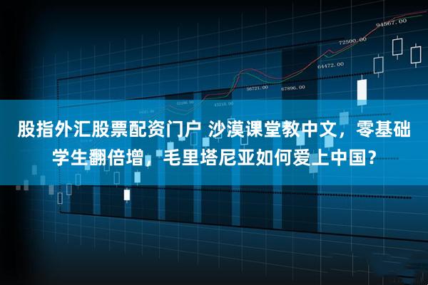 股指外汇股票配资门户 沙漠课堂教中文，零基础学生翻倍增，毛里塔尼亚如何爱上中国？