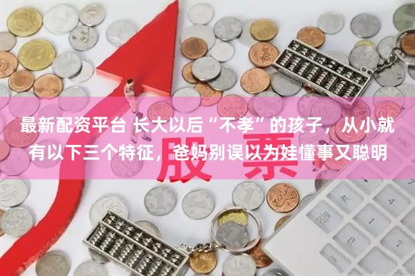 最新配资平台 长大以后“不孝”的孩子，从小就有以下三个特征，爸妈别误以为娃懂事又聪明