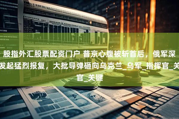 股指外汇股票配资门户 普京心腹被斩首后，俄军深夜发起猛烈报复，大批导弹砸向乌克兰_乌军_指挥官_关键