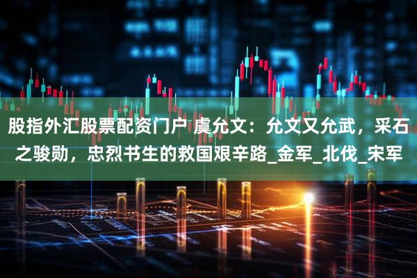 股指外汇股票配资门户 虞允文：允文又允武，采石之骏勋，忠烈书生的救国艰辛路_金军_北伐_宋军