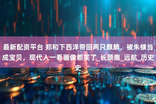 最新配资平台 郑和下西洋带回两只麒麟，被朱棣当成宝贝，现代人一看画像都笑了_长颈鹿_远航_历史
