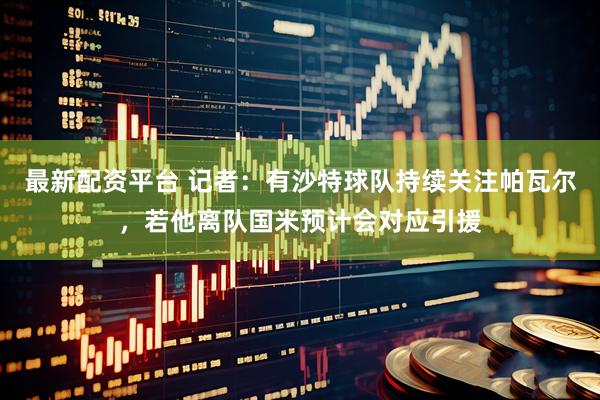 最新配资平台 记者：有沙特球队持续关注帕瓦尔，若他离队国米预计会对应引援