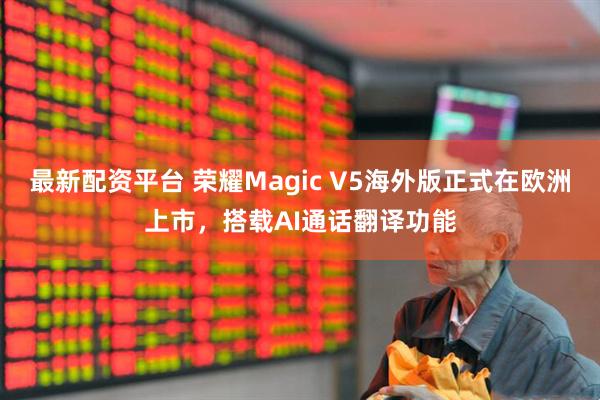 最新配资平台 荣耀Magic V5海外版正式在欧洲上市，搭载AI通话翻译功能
