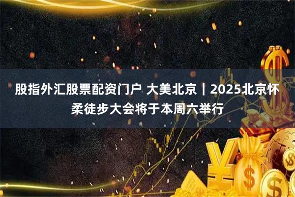 股指外汇股票配资门户 大美北京｜2025北京怀柔徒步大会将于本周六举行