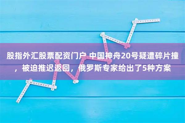 股指外汇股票配资门户 中国神舟20号疑遭碎片撞，被迫推迟返回，俄罗斯专家给出了5种方案