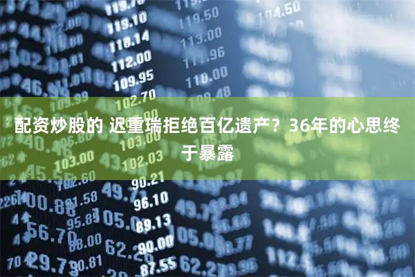 配资炒股的 迟重瑞拒绝百亿遗产？36年的心思终于暴露