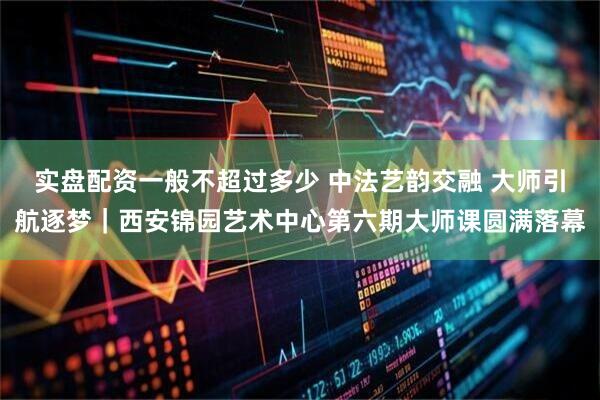 实盘配资一般不超过多少 中法艺韵交融 大师引航逐梦｜西安锦园艺术中心第六期大师课圆满落幕