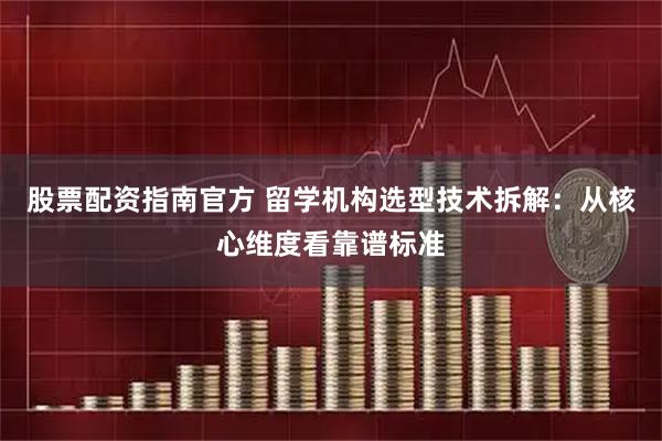 股票配资指南官方 留学机构选型技术拆解：从核心维度看靠谱标准