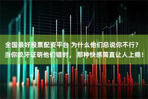 全国最好股票配资平台 为什么他们总说你不行？ 当你咬牙证明他们错时， 那种快感简直让人上瘾！
