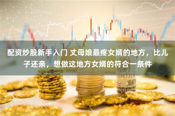 配资炒股新手入门 丈母娘最疼女婿的地方，比儿子还亲，想做这地方女婿的符合一条件
