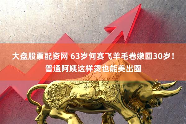 大盘股票配资网 63岁何赛飞羊毛卷嫩回30岁！普通阿姨这样烫也能美出圈