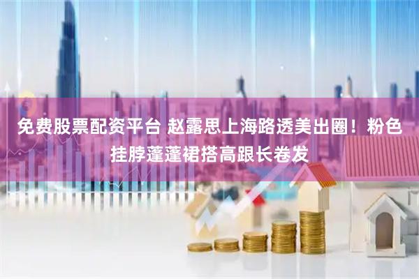 免费股票配资平台 赵露思上海路透美出圈！粉色挂脖蓬蓬裙搭高跟长卷发