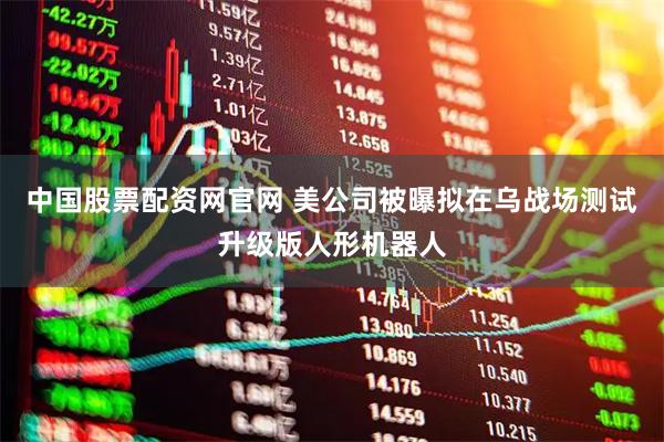 中国股票配资网官网 美公司被曝拟在乌战场测试升级版人形机器人