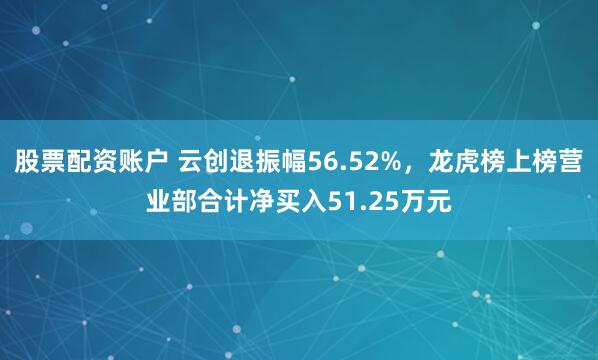 股票配资账户 云创退振幅56.52%，龙虎榜上榜营业部合计净买入51.25万元