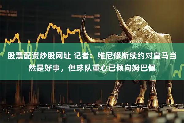 股票配资炒股网址 记者：维尼修斯续约对皇马当然是好事，但球队重心已倾向姆巴佩