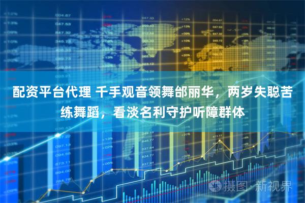 配资平台代理 千手观音领舞邰丽华，两岁失聪苦练舞蹈，看淡名利守护听障群体