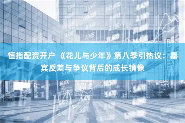 恒指配资开户 《花儿与少年》第八季引热议：嘉宾反差与争议背后的成长镜像