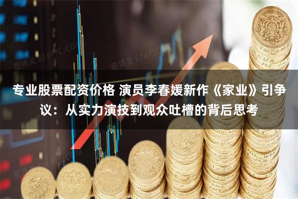 专业股票配资价格 演员李春媛新作《家业》引争议：从实力演技到观众吐槽的背后思考